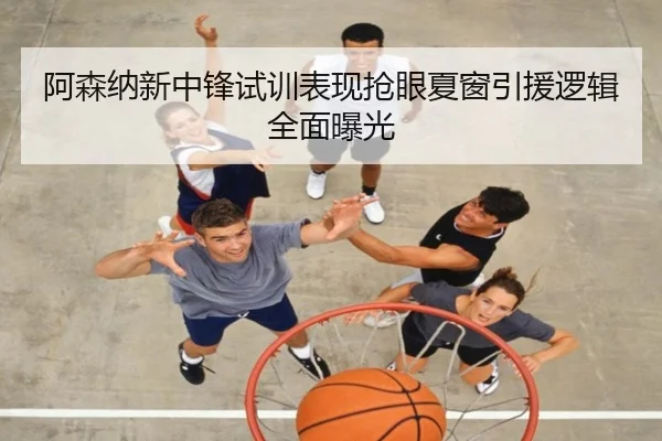 阿森纳新中锋试训表现抢眼夏窗引援逻辑全面曝光